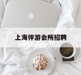 梧州上海伴游会所雇用(上海伴游雇用月入20)