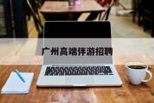 梧州广州高端伴游雇用(广州私家助理伴游雇用)