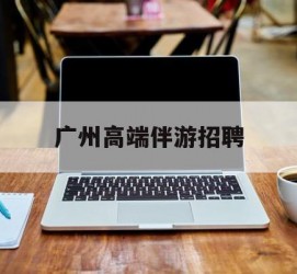 梧州广州高端伴游雇用(广州私家助理伴游雇用)