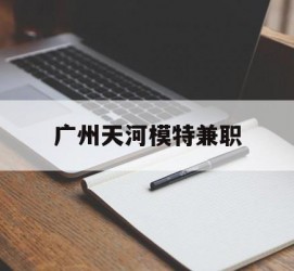梧州广州天河模特兼职(广州天河区雇用模特)