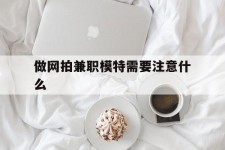 梧州做网拍兼职模特需要留意什么(做网拍模特好欠好)